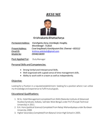 RESUME 
Krishnakanta Bhattacharya 
Permanent Address: Kanchgoria, Karui, Arambagh, Hooghly, 
West Bengal - 712615 
Present Address: Cove long Beach, Kanchipuram Dist. Chennai – 603112 
Email ID- krishna.anticlock@gmail.com 
Mobile No: 09940238399 
Post Applied For: Duty Manager 
Personal Skills and Competencies: 
 Strong Verbal and Interpersonal Skills. 
 Well organized with a good sense of time-management skills. 
 Ability to work with in a team as well as independently. 
Objective: 
Looking for a Position in a reputed establishment. Seeking for a position where I can utilize 
my Knowledge and experience to fulfil mutual goals. 
Educational Qualifications: 
1. M.Sc. Hotel Management completed from NIAS (Nalanda Institute of Advanced 
Studies) Syndicate, Kolkata, Salt lake West Bengal under PUT (Punjab Technical 
University) in 2011. 
2. B.A. Hons (political Science) Completed from Netaji Mahavidyalaya under Burdwan 
University 2008. 
3. Higher Secondary Completed from Batanal Union High School in 2005. 
 