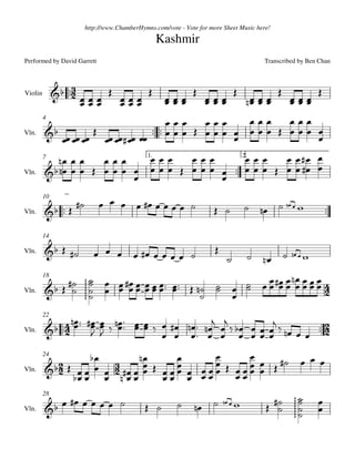 http://www.ChamberHymns.com/vote - Vote for more Sheet Music here!

                                                 Kashmir
Performed by David Garrett                                                            Transcribed by Ben Chan



                    
                                                                                               
Violin
                                            
                                                            
                                                                                 
                                                                                            
                                                                                               
         4
                                                   
                                    
                                                                 
                    
Vln.


         7                            
                                            1.               2.  
                                                                         
                                                  
Vln.
                                                          

                                                                          
         10

Vln.                                                                                                        

         14

                                                   
                                                                                                    
                                                                        
Vln.



                                                            
                                                           
         18

                                                                
                     




Vln.
                                                           

                                       
         22

Vln.                                  
                                                                           

                                                      
                                                      
         24
                               
                              
                                    
Vln.



                                                                                                           
                                                                                               
         28

                                                                                                      
         
                                                                                                




Vln.
                                                                                                           
 