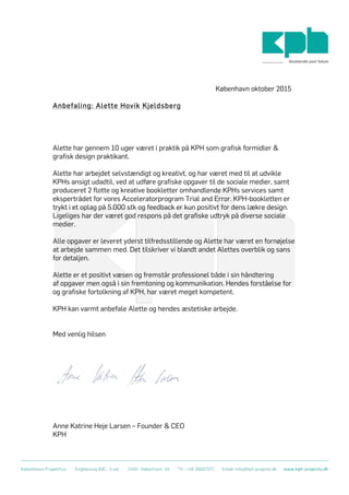  
	
  
København oktober 2015
Anbefaling: Alette Hovik Kjeldsberg
Alette har gennem 10 uger været i praktik på KPH som grafisk formidler &
grafisk design praktikant.
Alette har arbejdet selvstændigt og kreativt, og har været med til at udvikle
KPHs ansigt udadtil, ved at udføre grafiske opgaver til de sociale medier, samt
produceret 2 flotte og kreative bookletter omhandlende KPHs services samt
ekspertrådet for vores Acceleratorprogram Trial and Error. KPH-bookletten er
trykt i et oplag på 5.000 stk og feedback er kun positivt for dens lækre design.
Ligeliges har der været god respons på det grafiske udtryk på diverse sociale
medier.
Alle opgaver er leveret yderst tilfredsstillende og Alette har været en fornøjelse
at arbejde sammen med. Det tilskriver vi blandt andet Alettes overblik og sans
for detaljen.
Alette er et positivt væsen og fremstår professionel både i sin håndtering
af opgaver men også i sin fremtoning og kommunikation. Hendes forståelse for
og grafiske fortolkning af KPH, har været meget kompetent.
KPH kan varmt anbefale Alette og hendes æstetiske arbejde.
Med venlig hilsen
Anne Katrine Heje Larsen – Founder & CEO
KPH
 