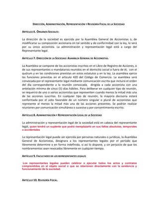 DIRECCIÓN, ADMINISTRACIÓN, REPRESENTACIÓN Y REVISORÍA FISCAL DE LA SOCIEDAD
ARTÍCULO 6. ÓRGANOS SOCIALES:
La dirección de la sociedad es ejercida por la Asamblea General de Accionistas o, de
modificarse su composición accionaria en tal sentido y de conformidad con la ley, lo será
por su único accionista. La administración y representación legal está a cargo del
Representante legal.
ARTÍCULO 7. DIRECCIÓN DE LA SOCIEDAD: ASAMBLEA GENERAL DE ACCIONISTAS.
La Asamblea se compone de los accionistas inscritos en el Libro de Registro de Acciones, o
de sus representantes o mandatarios reunidos en el domicilio social o fuera de él, con el
quórum y en las condiciones previstas en estos estatutos y en la ley. La asamblea ejerce
las funciones previstas en el artículo 420 del Código de Comercio. La asamblea será
convocada por el representante legal mediante comunicación escrita que incluirá el orden
del día correspondiente a la reunión convocada, dirigida a cada accionista con una
antelación mínima de cinco (5) días hábiles. Para deliberar en cualquier tipo de reunión,
se requerirá de uno o varios accionistas que representen cuando menos la mitad más una
de las acciones suscritas. En cualquier tipo de reunión, la mayoría decisoria estará
conformada por el voto favorable de un número singular o plural de accionistas que
represente al menos la mitad más una de las acciones presentes. Se podrán realizar
reuniones por comunicación simultánea o sucesiva y por consentimiento escrito.
ARTÍCULO 8. ADMINISTRACIÓN Y REPRESENTACIÓN LEGAL DE LA SOCIEDAD
La administración y representación legal de la sociedad está en cabeza del representante
legal, quien tendrá un suplente que podrá reemplazarlo en sus faltas absolutas, temporales
o accidentales

La representación legal puede ser ejercida por personas naturales o jurídicas, la Asamblea
General de Accionistas, designara a los representantes legales por el período que
libremente determine o en forma indefinida, si así lo dispone, y sin perjuicio de que los
nombramientos sean revocados libremente en cualquier tiempo.
ARTÍCULO 9. FACULTADES DE LOS REPRESENTANTES LEGALESccclxii
ccclxiiiccclxivccclxvccclxviccclxviiccclxviiiccclxixccclxxccclxxiccclxxiiccclxxiiiccclxxivccclxxvccclxxviccclxxviiccclxxviiiccclxxixccclxxx

Los representantes legales pueden celebrar o ejecutar todos los actos y contratos
comprendidos en el objeto social o que se relacionen directamente con la existencia y
funcionamiento de la sociedad.
ccclxxxi

ARTÍCULO 10. REVISORÍA FISCAL.

 