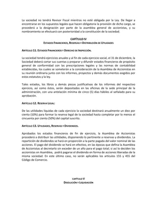 La sociedad no tendrá Revisor Fiscal mientras no esté obligada por la Ley. De llegar a
encontrarse en los supuestos legales que hacen obligatoria la provisión de dicho cargo, se
procederá a la designación por parte de la asamblea general de accionistas, y su
nombramiento se efectuará con posterioridad a la constitución de la sociedad.
CAPÍTULO IV
ESTADOS FINANCIEROS, RESERVAS Y DISTRIBUCIÓN DE UTILIDADES
ARTÍCULO 11. ESTADOS FINANCIEROS Y DERECHO DE INSPECCIÓN.
La sociedad tendrá ejercicios anuales y al fin de cada ejercicio social, el 31 de diciembre, la
Sociedad deberá cortar sus cuentas y preparar y difundir estados financieros de propósito
general de conformidad con las prescripciones legales y las normas de contabilidad
establecidas, los cuales se someterán a la consideración de la Asamblea de Accionistas en
su reunión ordinaria junto con los informes, proyectos y demás documentos exigidos por
estos estatutos y la ley.
Tales estados, los libros y demás piezas justificativas de los informes del respectivo
ejercicio, así como éstos, serán depositados en las oficinas de la sede principal de la
administración, con una antelación mínima de cinco (5) días hábiles al señalado para su
aprobación.
ARTÍCULO 12. RESERVA LEGAL:
De las utilidades líquidas de cada ejercicio la sociedad destinará anualmente un diez por
ciento (10%) para formar la reserva legal de la sociedad hasta completar por lo menos el
cincuenta por ciento (50%) del capital suscrito.
ARTÍCULO 13. UTILIDADES, RESERVAS Y DIVIDENDOS.
Aprobados los estados financieros de fin de ejercicio, la Asamblea de Accionistas
procederá a distribuir las utilidades, disponiendo lo pertinente a reservas y dividendos. La
repartición de dividendos se hará en proporción a la parte pagada del valor nominal de las
acciones. El pago del dividendo se hará en efectivo, en las épocas que defina la Asamblea
de Accionistas al decretarlo sin exceder de un año para el pago total; si así lo deciden los
accionistas en Asamblea, podrá pagarse el dividendo en forma de acciones liberadas de la
misma sociedad. En este último caso, no serán aplicables los artículos 155 y 455 del
Código de Comercio.

CAPÍTULO V

DISOLUCIÓN Y LIQUIDACIÓN

 
