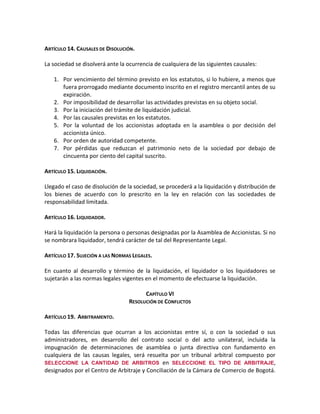 ARTÍCULO 14. CAUSALES DE DISOLUCIÓN.
La sociedad se disolverá ante la ocurrencia de cualquiera de las siguientes causales:
1. Por vencimiento del término previsto en los estatutos, si lo hubiere, a menos que
fuera prorrogado mediante documento inscrito en el registro mercantil antes de su
expiración.
2. Por imposibilidad de desarrollar las actividades previstas en su objeto social.
3. Por la iniciación del trámite de liquidación judicial.
4. Por las causales previstas en los estatutos.
5. Por la voluntad de los accionistas adoptada en la asamblea o por decisión del
accionista único.
6. Por orden de autoridad competente.
7. Por pérdidas que reduzcan el patrimonio neto de la sociedad por debajo de
cincuenta por ciento del capital suscrito.
ARTÍCULO 15. LIQUIDACIÓN.
Llegado el caso de disolución de la sociedad, se procederá a la liquidación y distribución de
los bienes de acuerdo con lo prescrito en la ley en relación con las sociedades de
responsabilidad limitada.
ARTÍCULO 16. LIQUIDADOR.
Hará la liquidación la persona o personas designadas por la Asamblea de Accionistas. Si no
se nombrara liquidador, tendrá carácter de tal del Representante Legal.
ARTÍCULO 17. SUJECIÓN A LAS NORMAS LEGALES.
En cuanto al desarrollo y término de la liquidación, el liquidador o los liquidadores se
sujetarán a las normas legales vigentes en el momento de efectuarse la liquidación.
CAPÍTULO VI
RESOLUCIÓN DE CONFLICTOS
ARTÍCULO 19. ARBITRAMENTO.
Todas las diferencias que ocurran a los accionistas entre sí, o con la sociedad o sus
administradores, en desarrollo del contrato social o del acto unilateral, incluida la
impugnación de determinaciones de asamblea o junta directiva con fundamento en
cualquiera de las causas legales, será resuelta por un tribunal arbitral compuesto por
SELECCIONE LA CANTIDAD DE ARBITROS en SELECCIONE EL TIPO DE ARBITRAJE,
designados por el Centro de Arbitraje y Conciliación de la Cámara de Comercio de Bogotá.

 