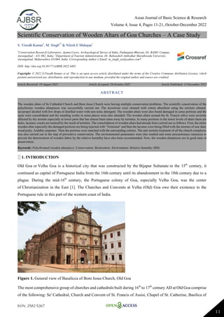 Asian Journal of Basic Science & Research
Volume 4, Issue 4, Pages 11-21, October-December 2022
ISSN: 2582-5267
11
Scientific Conservation of Wooden Altars of Goa Churches – A Case Study
S. Vinodh Kumar1
, M. Singh2*
& Nilesh E Mahajan1
1
Conservation Research Laboratory, Ajanta Caves, Archaeological Survey of India, Padmapani Bhawan, Dr. BAMU Campus,
Aurangabad – 431 002, India. 2
Department of Tourism Administration, Dr. Babasaheb Ambedkar Marathwada University,
Aurangabad, Maharashtra 431004, India. Corresponding Author’s Email: m_singh_asi@yahoo.com*
DOI: http://doi.org/10.38177/AJBSR.2022.4402
Copyright: © 2022 S.Vinodh Kumar et al. This is an open access article distributed under the terms of the Creative Commons Attribution License, which
permits unrestricted use, distribution, and reproduction in any medium, provided the original author and source are credited.
Article Received: 19 August 2022 Article Accepted: 26 October 2022 Article Published: 13 December 2022
░ 1. INTRODUCTION
Old Goa or Velha Goa is a historical city that was constructed by the Bijapur Sultanate in the 15th
century, it
continued as capital of Portuguese India from the 16th century until its abandonment in the 18th century due to a
plague. During the mid-16th
century, the Portuguese colony of Goa, especially Velha Goa, was the center
of Christianization in the East [1]. The Churches and Convents at Velha (Old) Goa owe their existence to the
Portuguese rule in this part of the western coast of India.
Figure 1. General view of Basalicca of Bom Jesus Church, Old Goa
The most comprehensive group of churches and cathedrals built during 16th
to 17th
century AD at Old Goa comprise
of the following: Se' Cathedral, Church and Convent of St. Francis of Assisi, Chapel of St. Catherine, Basilica of
ABSTRACT
The wooden altars of Se Cathedral Church and Bom Jesus Church were having multiple conservation problems. The scientific conservation of the
polychromy wooden altarpieces was successfully carried out. The accretions were cleaned with cotton absorbent using the mixture ethanol,
iso-propyl alcohol with few drops of distilled water with non-ionic detergent. The wooden altars were also found damaged in some portions and the
same were consolidated and the mending works in some places were also attended. The wooden altars around the St. Francis relics were severely
affected by dry termite especially at lower parts that has almost been eaten away by termites. In many portions in the lower levels of altars there are
holes, lacunas; cracks are noticed by the result of termites. The consolidation of wooden altars had already been carried out as follows. First, the entire
wooden altar especially the damaged portions are being injected with „Termiseal‟ and then the lacunas were being filled with the mixture of saw dust,
wood putty, Araldite carpenter. Then the portions were matched with the surrounding colours. The anti-termite treatment of all the church complexes
was also carried out in the step of preventive conservation. The environmental parameters were also studied and some precautionary measures to
prevent the deterioration of wooden fabric by the relative humidity have also been recommended. Now, the wooden altarpieces are in good state of
preservation.
Keywords: Polychromed wooden altarpiece; Conservation; Restoration; Environment; Relative humidity (RH).
 