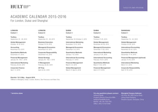 E X E C U T I V E M B A P R O G R A M
ACADEMIC CALENDAR 2015-2016
For London, Dubai and Shanghai
Elective 1 & 2: May - August 2016		
Offered in Shanghai, Dubai, London, Boston, San Francisco and New York		
LONDON
Cohort 1
LONDON
Cohort 2
DUBAI
Cohort 1
DUBAI
Cohort 2
SHANGHAI
Cohort 1
Toolbox
September 24 - 28, 2015
Toolbox
September 24 - 28, 2015
Toolbox
September 30-October 4, 2015
Toolbox
October 21-25, 2015
Toolbox
September 18 - 22, 2015
Global Management
October 16-19, 2015
Business Execution
October 16-19, 2015
International Marketing
November 12-15, 2015
Global Management
November 26-29, 2015
Global Management
October 23-26, 2015
Accounting
November 6-9, 2015
Managerial Economics
November 6-9, 2015
Managerial Economics
December 3-6, 2015
Managerial Economics
December 17-20, 2015
International Accounting
November 20-23, 2015
Quantitative Methods
December 4-7, 2015
Corporate Responsibility
December 4-6, 2015
Quantitative Methods
January 7-10, 2016
International Marketing
January 21-24, 2016
Quantitative Methods
December 11-14, 2015
Financial Management
January 29 - Feb 1, 2016
Global Strategy
January 29 - Feb 1, 2016
International Accounting
February 4-7, 2016
International Accounting
February 18-21, 2016
Financial Management (optional)
January 15-18, 2016
International Marketing
February 26-29, 2016
IT Management
February 26-28, 2016
Financial Management
March 3-6, 2016
Quantitative Methods
March 17-20, 2016
International Marketing
March 4-7, 2016
Corporate Finance
April 1-4, 2016
AP Prep
April 22-24, 2016
Global Management
March 31-April 3, 2016
Financial Management
April 14-17, 2016
Corporate Responsibility
April 15-18, 2016
* tentative dates For any questions please contact:
Adriana Pawlik
Program Director Executive MBA
Adriana.Pawlik@hult.edu
Mobile: +86 136 7158 4783
Office: +86 21 6133 6366
Shanghai Campus Address:
4th Floor, No. 666 Fuzhou Road
Jinling Haixin Building
People’s Square, Shanghai, China
 