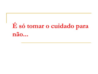 É só tomar o cuidado para
não...
 
