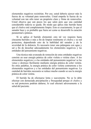 elementales negativos resistirían. Por eso, usted debería ejercer más la fuerza de su voluntad para removerlos. Usted empeña la fuerza de su voluntad con tan sólo tener un propósito claro y firme de removerlos. Usted observa que son pocos los que salen pero que una cantidad considerable todavía se queda. De modo que aplica más barrido hasta que el chakra esté completamente limpio. Esto es exactamente, lo que el sanador hace y es probable que fuera así como se desarrolló la curación paranormal o pránica. 
Si se aplica el barrido elemental, esto tal vez requiera hasta cincuenta barridos o más a fin de limpiar totalmente el chakra y su red protectora, dependiendo esto de la habilidad del sanador y de la severidad de la dolencia. Es necesario tener una palangana con agua y sal a fin de desechar adecuadamente los elementales negativos y las entidades del pensamiento negativas. 
Una técnica más avanzada de remoción de estas entidades negativas consiste en usar energía pránica de color violeta o violeta claro. A los elementales negativos y a las entidades del pensamiento negativas' se las vence y destruye fácilmente mediante energía pránica de color violeta. En otras palabras, la energía pránica de color violeta contrarresta a los elementales negativos y a las entidades del pensamiento negativas. La cantidad de barridos necesaria se reduce mucho cuando se usa la energía pránica de color violeta. 
El barrido ha de efectuarse lenta y suavemente. No se lo debe efectuar con demasiada precipitación y brusquedad porque el chakra y su red protectora podrían dañarse, lo cual afectará adversamente a la salud del paciente.  