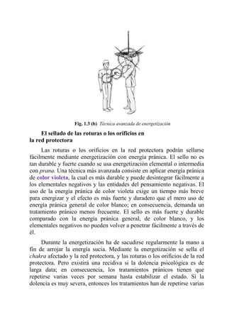 Fig. 1.3 (b) Técnica avanzada de energetización 
El sellado de las roturas o los orificios en la red protectora 
Las roturas o los orificios en la red protectora podrán sellarse fácilmente mediante energetización con energía pránica. El sello no es tan durable y fuerte cuando se usa energetización elemental o intermedia con prana. Una técnica más avanzada consiste en aplicar energía pránica de color violeta, la cual es más durable y puede desintegrar fácilmente a los elementales negativos y las entidades del pensamiento negativas. El uso de la energía pránica de color violeta exige un tiempo más breve para energizar y el efecto es más fuerte y duradero que el mero uso de energía pránica general de color blanco; en consecuencia, demanda un tratamiento pránico menos frecuente. El sello es más fuerte y durable comparado con la energía pránica general, de color blanco, y los elementales negativos no pueden volver a penetrar fácilmente a través de él. 
Durante la energetización ha de sacudirse regularmente la mano a fin de arrojar la energía sucia. Mediante la energetización se sella el chakra afectado y la red protectora, y las roturas o los orificios de la red protectora. Pero existirá una recidiva si la dolencia psicológica es de larga data; en consecuencia, los tratamientos pránicos tienen que repetirse varias veces por semana hasta estabilizar el estado. Sí la dolencia es muy severa, entonces los tratamientos han de repetirse varias  
