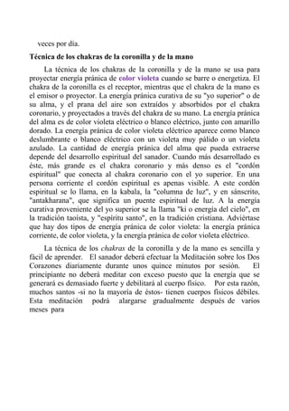 veces por día. 
Técnica de los chakras de la coronilla y de la mano 
La técnica de los chakras de la coronilla y de la mano se usa para proyectar energía pránica de color violeta cuando se barre o energetiza. El chakra de la coronilla es el receptor, mientras que el chakra de la mano es el emisor o proyector. La energía pránica curativa de su "yo superior" o de su alma, y el prana del aire son extraídos y absorbidos por el chakra coronario, y proyectados a través del chakra de su mano. La energía pránica del alma es de color violeta eléctrico o blanco eléctrico, junto con amarillo dorado. La energía pránica de color violeta eléctrico aparece como blanco deslumbrante o blanco eléctrico con un violeta muy pálido o un violeta azulado. La cantidad de energía pránica del alma que pueda extraerse depende del desarrollo espiritual del sanador. Cuando más desarrollado es éste, más grande es el chakra coronario y más denso es el "cordón espiritual" que conecta al chakra coronario con el yo superior. En una persona corriente el cordón espiritual es apenas visible. A este cordón espiritual se lo llama, en la kabala, la "columna de luz", y en sánscrito, "antakharana", que significa un puente espiritual de luz. A la energía curativa proveniente del yo superior se la llama "ki o energía del cielo", en la tradición taoísta, y "espíritu santo", en la tradición cristiana. Adviértase que hay dos tipos de energía pránica de color violeta: la energía pránica corriente, de color violeta, y la energía pránica de color violeta eléctrico. 
La técnica de los chakras de la coronilla y de la mano es sencilla y fácil de aprender. El sanador deberá efectuar la Meditación sobre los Dos Corazones diariamente durante unos quince minutos por sesión. El principiante no deberá meditar con exceso puesto que la energía que se generará es demasiado fuerte y debilitará al cuerpo físico. Por esta razón, muchos santos -si no la mayoría de éstos- tienen cuerpos físicos débiles. Esta meditación podrá alargarse gradualmente después de varios meses para  