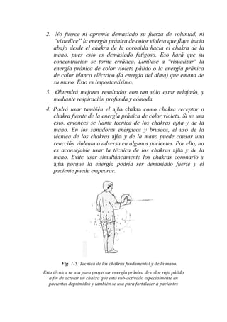 2. No fuerce ni apremie demasiado su fuerza de voluntad, ni “visualice” la energía pránica de color violeta que fluye hacia abajo desde el chakra de la coronilla hacia el chakra de la mano, pues esto es demasiado fatigoso. Eso hará que su concentración se torne errática. Limítese a "visualizar" la energía pránica de color violeta pálido o la energía pránica de color blanco eléctrico (la energía del alma) que emana de su mano. Esto es importantísimo. 
3. Obtendrá mejores resultados con tan sólo estar relajado, y mediante respiración profunda y cómoda. 
4. Podrá usar también el ajña chakra como chakra receptor o chakra fuente de la energía pránica de color violeta. Si se usa esto. entonces se llama técnica de los chakras ajña y de la mano. En los sanadores enérgicos y bruscos, el uso de la técnica de los chakras ajña y de la mano puede causar una reacción violenta o adversa en algunos pacientes. Por ello, no es aconsejable usar la técnica de los chakras ajña y de la mano. Evite usar simultáneamente los chakras coronario y ajña porque la energía podría ser demasiado fuerte y el paciente puede empeorar. 
Fig. 1-5. Técnica de los chakras fundamental y de la mano. 
Esta técnica se usa para proyectar energía pránica de color rojo pálido a fin de activar un chakra que está sub-activado especialmente en pacientes deprimidos y también se usa para fortalecer a pacientes  