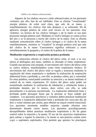 inhibir a los chakras sobreactivados. 
Algunos de los chakras mayores están sobreactivados en los pacientes violentos; por ello, han de ser inhibidos. Esto se efectúa "visualizando" energía pránica, de color azul claro, que sale de su mano, y, simultáneamente, los chakras irán más despacio y se achicarán. Ha de aplicarse energía pránica de color azul oscuro en los pacientes muy violentos. La técnica de los chakras laríngeo y de la mano se usa para proyectar energía pránica azul. Mediante el chakra laríngeo se extrae prána del aire y se lo proyecta a través del chakra de la mano. Esto se efectúa mediante concentración sobre el chakra laríngeo y el chakra de la mano simultáneamente, mientras se "visualiza" la energía pránica azul que sale del chakra de la mano. Concentrarse significa enfocarse y sentir simultáneamente la garganta y el centro de la palma de la mano. 
Meditación respiratoria o respiración pránica profunda 
Las emociones afectan al chakra del plexo solar, el cual, a su vez, afecta al diafragma; por tanto, también es afectado el ritmo respiratorio. Cuando una persona está enojada, el movimiento del chakra del plexo solar se vuelve errático, manifestándose como ritmo respiratorio errático. El movimiento del chakra del plexo solar se regula y armoniza mediante la regulación del ritmo respiratorio o mediante la realización de respiración abdominal lenta y profunda; y, con ello, se produce calma, paz y serenidad. En otras palabras, usted podrá controlar su emoción y su mente mediante el control de su ritmo respiratorio. El chakra del plexo solar podrá ser normalizado mediante la realización de inhalación y exhalación lentas y profundas durante, por lo menos, doce ciclos; con ello, se seda parcialmente a la persona encolerizada. La respiración abdominal lenta y profunda podrá proseguir hasta que la persona se haya sedado por completo. Los pacientes psicóticos o violentos deben practicar meditación respiratoria o respiración abdominal lenta y profunda tres veces por día, de diez a veinte minutos por sesión, para obtener un mayor control emocional. Los pacientes mostrarán notables mejorías cuando efectúen esto diariamente durante varios meses. Los pacientes psicológicamente desequilibrados deben practicar meditación respiratoria a fin de ganar control sobre la emoción y la mente. El uso de los ejercicios respiratorios para calmar y regular la emoción y la mente es una práctica común entre yogis o aspirantes espirituales. Esto permite que quienes los practiquen  