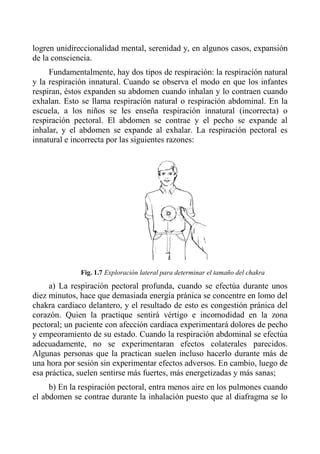 logren unidireccionalidad mental, serenidad y, en algunos casos, expansión de la consciencia. 
Fundamentalmente, hay dos tipos de respiración: la respiración natural y la respiración innatural. Cuando se observa el modo en que los infantes respiran, éstos expanden su abdomen cuando inhalan y lo contraen cuando exhalan. Esto se llama respiración natural o respiración abdominal. En la escuela, a los niños se les enseña respiración innatural (incorrecta) o respiración pectoral. El abdomen se contrae y el pecho se expande al inhalar, y el abdomen se expande al exhalar. La respiración pectoral es innatural e incorrecta por las siguientes razones: 
Fig. 1.7 Exploración lateral para determinar el tamaño del chakra 
a) La respiración pectoral profunda, cuando se efectúa durante unos diez minutos, hace que demasiada energía pránica se concentre en lomo del chakra cardiaco delantero, y el resultado de esto es congestión pránica del corazón. Quien la practique sentirá vértigo e incomodidad en la zona pectoral; un paciente con afección cardiaca experimentará dolores de pecho y empeoramiento de su estado. Cuando la respiración abdominal se efectúa adecuadamente, no se experimentaran efectos colaterales parecidos. Algunas personas que la practican suelen incluso hacerlo durante más de una hora por sesión sin experimentar efectos adversos. En cambio, luego de esa práctica, suelen sentirse más fuertes, más energetizadas y más sanas; 
b) En la respiración pectoral, entra menos aire en los pulmones cuando el abdomen se contrae durante la inhalación puesto que al diafragma se lo  