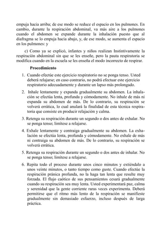 empuja hacia arriba; de ese modo se reduce el espacio en los pulmones. En cambio, durante la respiración abdominal, va más aire a los pulmones cuando el abdomen se expande durante la inhalación puesto que al diafragma se lo empuja hacia abajo, y, de ese modo, se aumenta el espacio en los pulmones: y 
c) Como ya se explicó, infantes y niños realizan Instintivamente la respiración abdominal sin que se les enseñe, pero la pauta respiratoria se modifica cuando en la escuela se les enseña el modo incorrecto de respirar. 
Procedimiento 
1. Cuando efectúe este ejercicio respiratorio no se ponga tenso. Usted deberá relajarse; en caso contrario, no podrá efectuar este ejercicio respiratorio adecuadamente y durante un lapso más prolongado. 
2. Inhale lentamente y expanda gradualmente su abdomen. La inhala- ción se efectúa lenta, profunda y cómodamente. No inhale de más ni expanda su abdomen de más. De lo contrario, su respiración se volverá errática, lo cual anulará la finalidad de esta técnica respira- toria que consiste en producir relajación y calma. 
3. Retenga su respiración durante un segundo o dos antes de exhalar. No se ponga tenso; limítese a relajarse. 
4. Exhale lentamente y contraiga gradualmente su abdomen. La exha- lación se efectúa lenta, profunda y cómodamente. No exhale de más ni contraiga su abdomen de más. De lo contrario, su respiración se volverá errática. 
5. Retenga su respiración durante un segundo o dos antes de inhalar. No se ponga tenso; limítese a relajarse. 
6. Repita todo el proceso durante unos cinco minutos y extiéndalo a unos veinte minutos, o tanto tiempo como guste. Cuando efectúe la respiración pránica profunda, no la haga tan lenta que resulte muy forzada. El flujo caótico de sus pensamientos cesará gradualmente cuando su respiración sea muy lenta. Usted experimentará paz, calma y serenidad que la gente corriente raras veces experimenta. Deberá permitirse que el ritmo más lento de la respiración se manifieste gradualmente sin demasiado esfuerzo, incluso después de larga práctica.  