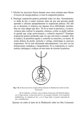 7. Efectúe los ejercicios físicos durante unos cinco minutos para liberar el exceso de energía pránica y evitar la congestión pránica. 
8. Practique respiración pránica profunda todos los días. Normalmente, se tarda de tres a cuatro sesiones antes de que una persona pueda aprender a efectuar apropiadamente la respiración pránica. Por ello no se desanime sí tropieza con algunas leves dificultades iniciales. Hay un viejo adagio que dice: "Si no se tiene la paciencia y la perse- verancia para realizar lo pequeño, entonces ¿cómo se podrá realizar lo grande que exige perseverancia y esfuerzo mayores?" Practique respiración pránica profunda cada vez que esté tenso o enojado. Esto lo sedará y le permitirá regular y controlar su emoción y su mente. Si siente dolores de pecho, molestia o vértigo, interrumpa su ejercicio respiratorio. No lo está efectuando adecuadamente. Lea otra vez las Instrucciones cuidadosa e integralmente. Si su respiración se vuelve errática, deténgase y relájese un rato antes de retomar la práctica. 
Fig. 1-8. El descenso de la energía divina durante la Meditación sobre los Dos Corazones. 
En la tradición, cristiana, esto se llama el descenso del Espíritu Santo; en el Yoga taoísta, el descenso del ki o la energía Celestial: en la tradición kabbalística, la columna de luz; y en el Yoga indio, el puente espiritual de luz o Antakharana. 
Quienes no estén al tanto de la Meditación sobre los Dos Corazones  