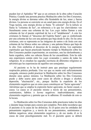 pueden leer el Apéndice "B" que es un extracto de la obra sobre Curación Pránica. Cuando una persona practica Meditación sobre los Dos Corazones, la energía divina se derrama sobre ella llenándola de luz, amor y fuerza divinos. La persona se convierte en un canal para esta energía divina. En el Yoga taoísta, esta energía divina se llama "ki celestial". En la kábala se llama la "columna de luz", en referencia a lo que los clarividentes ven literalmente como una columna de luz. Los yogis indios llaman a esta columna de luz el puente espiritual de luz o el "antakharana". A esto los cristianos lo llaman el "descenso del Espíritu Santo", que es simbolizado por una columna de luz con una paloma que baja desde lo alto. En las artes cristianas, esto se representa en las imágenes de santos o de Jesús con una columna de luz blanca sobre sus cabezas y una paloma blanca que baja de lo alto. Esto simboliza el descenso de la energía divina. Los aspirantes espirituales que hayan practicado bastante tiempo la Meditación sobre los Dos Corazones pueden experimentar, en ocasiones, una luz deslumbrante y hasta cegadora, sobre sus cabezas llenas de luz encandilante. Esta ha sido una experiencia común entre los yogis avanzados y santos de todas las religiones. Si se estudian las sagradas escrituras de diferentes religiones se advertirá que las experiencias de aquéllos son semejantes. 
Al paciente se lo ha de instruir para que practique regularmente respiración pránica profunda. Una vez que su mente esté suficientemente sosegada, entonces podrá practicar la Meditación sobre los Dos Corazones durante unos quince minutos. La Meditación sobre los Dos Corazones puede y debe usarse para curar casos de afición a drogas o alcohol, depresión, "alucinación", etc., porque facilita la expulsión de los elementales negativos que en estos casos constituyen un "factor agravante". Adviértase que se emplea la expresión factor agravante, no factor causal, o causa. La causa es el paciente mismo a través de sus pensamientos, sentimientos, hábitos o karma negativos: inadvertidamente, atrae elementales negativos y permite que se le adhieran. El resultado de esto es la locura. 
La Meditación sobre los Dos Corazones debe practicarse todos los días y durante largo tiempo para curarse por completo. Pero debe recordarse que el paciente es la causa de las dolencias. Es él quien crea las entidades del pensamiento negativas y, a través de sus pensamientos, sentimientos y hábitos negativos, atrae elementales negativos y, de ese modo, él es la causa de estar psicológicamente mal. Es el paciente quien se deberá  