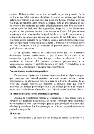 cambiar. Deberá cambiar su actitud, su modo de pensar y sentir. De lo contrario, no habrá una cura duradera. Es como un sanador que brinda tratamiento pránico a un paciente que tiene una herida. Después que ésta está bien, el paciente suele cortarse de nuevo. Esto es exactamente lo que les ocurre a los pacientes que están psicológicamente mal. Una vez que el sanador quitó las entidades del pensamiento negativas y los elementales negativos, los pacientes suelen crear nuevas entidades del pensamiento negativas y atraer elementales de igual índole a través de pensamientos y sentimientos negativos que causan una recidiva de las dolencias. Es por esta razón que la curación ha de repetirse durante cierto tiempo. El paciente tiene que practicar respiración pránica lenta y profunda y Meditación sobre los Dos Corazones a fin de apresurar el proceso curativo y modificar gradualmente su carácter. 
Si un paciente practica la Meditación sobre los Dos Corazones diariamente durante varios meses o por el resto de su vida, a los elementales negativos les impedirá que vuelvan a adherirse a él. Y asimismo el carácter del paciente cambiará gradualmente y su temperamento irritable y violento llegará a ser gentil y bondadoso, y su talante feliz y optimista si el paciente padece depresión. 
Pensamientos y sentimientos positivos 
Para acelerar el proceso curativo es importante instruir al paciente para que mantenga una actitud positiva: para que piense, sienta y actúe positivamente. La afirmación positiva diaria es utilísima. El sanador ha de crear una imagen positiva del paciente, y animarlo para que crea y mantenga una imagen personal positiva o una imagen positiva de lo que él podrá ser a través de una afirmación o una "visualización" positivas diarias. 
El enfoque integrado de la psicoterapia pránica 
Aunque la psicoterapia pránica es eficacísima y muy rápida para la curación de dolencias psicológicas, es mejor combinar otras disciplinas psicoterapéuticas con la psicoterapia pránica para producir resultados más efectivos y duraderos. La farmacoterapia es utilísima, especialmente en los casos de emergencia. 
El Karma 
El conocimiento y el poder no son buenos ni malos. El motivo y la  