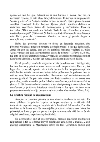aplicación son los que determinan si son buenos o malos. Por eso es necesario reiterar, en este libro, la ley del karma. El karma es simplemente "causa y efecto", o "usted cosecha lo que siembra". Quien plante buenas semillas cosechará frutos buenos. Quien plante semillas dañinas o dolorosas cosechará frutos de destrucciones y sufrimiento. Esto es inevitable. "Dios no puede ser burlado. Todo lo que el hombre sembrare, eso también segará" (Gálatas 6:7). Jamás use indebidamente lo enseñado en este libro, pues la repercusión kármica es dura ¡y podría llegar a centuplicarse o más aún! 
Hubo dos personas posesas (o dicho en lenguaje moderno, dos personas violentas, psicológicamente desequilibradas) a las que Jesús sanó. Antes de que las curara, uno de los espíritus malignos vociferó a Jesús: "¿Has venido acá para atormentamos antes de tiempo?" (Mateo 8:28-30). De esto se infiere claramente que, a veces, las dolencias psicológicas son de naturaleza kármica y pueden ser curadas mediante intercesión divina. 
En el pasado, cuando la mayoría carecía de educación e inteligencia, las enseñanzas y prácticas esotéricas eran mal comprendidas. Por eso, los lugareños, en vez de agradecerle a Jesús la cura de los dos posesos que sin duda habían estado causando considerables problemas, le pidieron que se retirase inmediatamente de su ciudad. ¡Realmente, qué modo interesante de mostrar gratitud! Es por esta razón que Jesús enseñaba a las masas con parábolas, y sólo a sus discípulos daba las enseñanzas y prácticas esotéricas (Lucas 8:10). Jesús también enseñaba a sus discípulos que no revelaran las enseñanzas y prácticas interiores (esotéricas) a los que no estuvieran preparados cuando les dijo que no arrojaran perlas a los cerdos (Mateo 7:6). 
La práctica regular es una necesidad 
Aunque la curación pránica es una ciencia, también es un arte. En otras palabras, la práctica regular es importantísima y la eficacia del tratamiento depende, en gran medida, de la habilidad del sanador. Por ello también se la llama arte. Es aconsejable practicar primero con dolencias psicológicas leves y, poco a poco, trabajar en casos más difíciles a fin de adquirir confianza, experiencia y habilidad. 
Es aconsejable que el psicoterapeuta pránico practique meditación respiratoria a fin de obtener mayor estabilidad emocional y mental, y que efectúe diariamente la Meditación sobre los Dos Corazones puesto que  