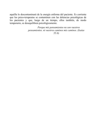 aquélla lo descontaminará de la energía enferma del paciente. Es corriente que los psico-terapeutas se contaminen con las dolencias psicológicas de los pacientes y que, luego de un tiempo, ellos también, de modo temporario, se desequilibren psicológicamente. 
Porque mis pensamientos no son vuestros pensamientos. ni vuestros caminos mis caminos. (Isaías 55:8)  