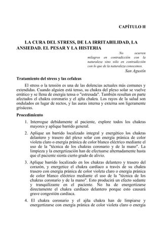 CAPÍTULO II 
LA CURA DEL STRESS, DE LA IRRITABILIDAD, LA ANSIEDAD. EL PESAR Y LA HISTERIA 
No ocurren milagros en contradicción con la naturaleza sino sólo en contradicción con lo que de la naturaleza conocemos. 
San Agustín 
Tratamiento del stress y las cefaleas 
El stress o la tensión es una de las dolencias actuales más comunes y extendidas. Cuando alguien está tenso, su chakra del plexo solar se vuelve errático y se llena de energía tensa o "estresada". También resultan en parte afectados el chakra coronario y el ajña chakra. Los rayos de la salud son ondulados en lugar de rectos, y las auras interna y externa son ligeramente grisáceas. 
Procedimiento 
1. Interrogue debidamente al paciente, explore todos los chakras mayores y aplique barrido general. 
2. Aplique un barrido localizado integral y energético los chakras delantero y trasero del plexo solar con energía pránica de color violeta claro o energía pránica de color blanco eléctrico mediante el uso de la "técnica de los chakras coronario y de la mano". La limpieza y la energetización han de efectuarse alternadamente hasta que el paciente sienta cierto grado de alivio. 
3. Aplique barrido localizado en los chakras delantero y trasero del corazón, y energetice el chakra cardíaco a través de su chakra trasero con energía pránica de color violeta claro o energía pránica de color blanco eléctrico mediante el uso de la "técnica de los chakras coronario y de la mano". Esto producirá un efecto sedante y tranquilizante en el paciente. No ha de energertizarse directamente el chakra cardíaco delantero porque esto causará grave congestión cardiaca. 
4. El chakra coronario y el ajña chakra han de limpiarse y energertizarse con energía pránica de color violeta claro o energía  