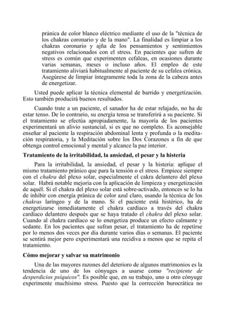 pránica de color blanco eléctrico mediante el uso de la "técnica de los chakras coronario y de la mano". La finalidad es limpiar a los chakras coronario y ajña de los pensamientos y sentimientos negativos relacionados con el stress. En pacientes que sufren de stress es común que experimenten cefaleas, en ocasiones durante varias semanas, meses o incluso años. El empleo de este tratamiento aliviará habitualmente al paciente de su cefalea crónica. Asegúrese de limpiar íntegramente toda la zona de la cabeza antes de energetizar. 
Usted puede aplicar la técnica elemental de barrido y energetízación. Esto también producirá buenos resultados. 
Cuando trate a un paciente, el sanador ha de estar relajado, no ha de estar tenso. De lo contrario, su energía tensa se transferirá a su paciente. Si el tratamiento se efectúa apropiadamente, la mayoría de los pacientes experimentará un alivio sustancial, si es que no completo. Es aconsejable enseñar al paciente la respiración abdominal lenta y profunda o la medita- ción respiratoria, y la Meditación sobre los Dos Corazones a fin de que obtenga control emocional y mental y alcance la paz interior. 
Tratamiento de la irritabilidad, la ansiedad, el pesar y la histeria 
Para la irritabilidad, la ansiedad, el pesar y la histeria: aplique el mismo tratamiento pránico que para la tensión o el stress. Empiece siempre con el chakra del plexo solar, especialmente el cakra delantero del plexo solar. Habrá notable mejoría con la aplicación de limpieza y energetización de aquél. Si el chakra del plexo solar está sobre-activado, entonces se lo ha de inhibir con energía pránica de color azul claro, usando la técnica de los chakras laríngeo y de la mano. Si el paciente está histérico, ha de energetizarse inmediatamente el chakra cardíaco a través del chakra cardíaco delantero después que se haya tratado el chakra del plexo solar. Cuando al chakra cardíaco se lo energetiza produce un efecto calmante y sedante. En los pacientes que sufran pesar, el tratamiento ha de repetirse por lo menos dos veces por día durante varios días o semanas. El paciente se sentirá mejor pero experimentará una recidiva a menos que se repita el tratamiento. 
Cómo mejorar y salvar su matrimonio 
Una de las mayores razones del deterioro de algunos matrimonios es la tendencia de uno de los cónyuges a usarse como "recipiente de desperdicios psíquicos". Es posible que, en su trabajo, uno u otro cónyuge experimente muchísimo stress. Puesto que la corrección burocrática no  