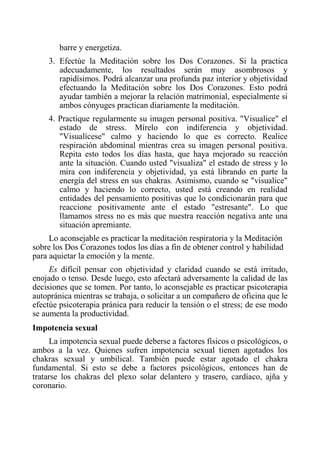 barre y energetiza. 
3. Efectúe la Meditación sobre los Dos Corazones. Si la practica adecuadamente, los resultados serán muy asombrosos y rapidísimos. Podrá alcanzar una profunda paz interior y objetividad efectuando la Meditación sobre los Dos Corazones. Esto podrá ayudar también a mejorar la relación matrimonial, especialmente si ambos cónyuges practican diariamente la meditación. 
4. Practique regularmente su imagen personal positiva. "Visualice" el estado de stress. Mírelo con indiferencia y objetividad. "Visualícese" calmo y haciendo lo que es correcto. Realice respiración abdominal mientras crea su imagen personal positiva. Repita esto todos los días hasta, que haya mejorado su reacción ante la situación. Cuando usted "visualiza" el estado de stress y lo mira con indiferencia y objetividad, ya está librando en parte la energía del stress en sus chakras. Asimismo, cuando se "visualice" calmo y haciendo lo correcto, usted está creando en realidad entidades del pensamiento positivas que lo condicionarán para que reaccione positivamente ante el estado "estresante". Lo que llamamos stress no es más que nuestra reacción negativa ante una situación apremiante. 
Lo aconsejable es practicar la meditación respiratoria y la Meditación sobre los Dos Corazones todos los días a fin de obtener control y habilidad para aquietar la emoción y la mente. 
Es difícil pensar con objetividad y claridad cuando se está irritado, enojado o tenso. Desde luego, esto afectará adversamente la calidad de las decisiones que se tomen. Por tanto, lo aconsejable es practicar psicoterapia autopránica mientras se trabaja, o solicitar a un compañero de oficina que le efectúe psicoterapia pránica para reducir la tensión o el stress; de ese modo se aumenta la productividad. 
Impotencia sexual 
La impotencia sexual puede deberse a factores físicos o psicológicos, o ambos a la vez. Quienes sufren impotencia sexual tienen agotados los chakras sexual y umbilical. También puede estar agotado el chakra fundamental. Si esto se debe a factores psicológicos, entonces han de tratarse los chakras del plexo solar delantero y trasero, cardíaco, ajña y coronario.  