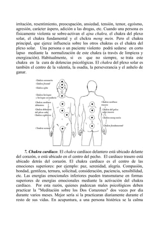 irritación, resentimiento, preocupación, ansiedad, tensión, temor, egoísmo, agresión, carácter áspero, adición a las drogas, etc. Cuando una persona es físicamente violenta se sobre-activan el ajna chakra, el chakra del plexo solar, el chakra fundamental y el chckra meng mein. Pero el chakra principal, que ejerce influencia sobre los otros chakras es el chakra del plexo solar. Una persona o un paciente violento podrá sedarse en corto lapso mediante la normalización de este chakra (a través de limpieza y energización). Habitualmente, si es que no siempre, se trata este chakra en la cura de dolencias psicológicas. El chakra del plexo solar es también el centro de la valentía, la osadía, la perseverancia y el anhelo de ganar. 
7. Chakra cardíaco. El chakra cardíaco delantero está ubicado delante del corazón, o está ubicado en el centro del pecho. El cardiaco trasero está ubicado detrás del corazón. El chakra cardiaco es el centro de las emociones superiores: por ejemplo: paz, serenidad, alegría. Compasión, bondad, gentileza, ternura, solicitud, consideración, paciencia, sensibilidad, etc. Las energías emocionales inferiores pueden transmutarse en formas superiores de energías emocionales mediante la activación del chakra cardíaco. Por esta razón, quienes padezcan males psicológicos deben practicar la "Meditación sobre los Dos Corazones" dos veces por día durante varios meses. Mejor sería si la practicaran diariamente durante el resto de sus vidas. En acupuntura, a una persona histérica se la calma  