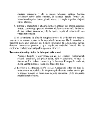 chakras coronario y de la mano. Mientras aplique barrido localizado sobre estos chakras, el sanador deberá formar una intención de quitar la energía del stress, o energía negativa, alojada en los chakras. 
6. Limpie y energetice el chakra cardíaco a través del chakra cardíaco trasero con energía pránica de color violeta claro usando la técnica de los chakras coronario y de la mano. Repita el tratamiento dos veces por semana. 
Si el tratamiento se efectúa apropiadamente, ha de haber una mejoría sustancial en un mes o dos, en la mayoría de los casos. Ha de instruirse al paciente para que durante un tiempo practique la abstinencia sexual después devolverse potente o que regule su actividad sexual. De lo contrario, el chakra sexual podría agotarse otra vez. 
Tratamiento autopránico de la impotencia sexual 
1. Aplique barrido y energetización en sus chakras fundamental, sexual, umbilical, del plexo solar, ajña y coronario, usando la técnica de los chakras coronario y de la mano. Esto puede tardar de diez a veinte minutos. Haga esto todos los días. 
2. Efectúe la Meditación sobre los Dos Corazones todos los días. El tratamiento autopránico ha de proseguir durante varios meses, por lo menos, aunque ya exista una mejoría sustancial. De lo contrarío, podría haber recidiva.  