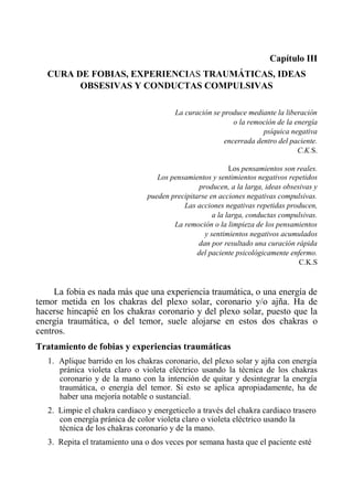 Capítulo III 
CURA DE FOBIAS, EXPERIENCIAS TRAUMÁTICAS, IDEAS OBSESIVAS Y CONDUCTAS COMPULSIVAS 
La curación se produce mediante la liberación 
o la remoción de la energía 
psíquica negativa 
encerrada dentro del paciente. 
C.K.S. 
Los pensamientos son reales. 
Los pensamientos y sentimientos negativos repetidos 
producen, a la larga, ideas obsesivas y 
pueden precipitarse en acciones negativas compulsivas. 
Las acciones negativas repetidas producen, 
a la larga, conductas compulsivas. 
La remoción o la limpieza de los pensamientos 
y sentimientos negativos acumulados 
dan por resultado una curación rápida 
del paciente psicológicamente enfermo. 
C.K.S 
La fobia es nada más que una experiencia traumática, o una energía de temor metida en los chakras del plexo solar, coronario y/o ajña. Ha de hacerse hincapié en los chakras coronario y del plexo solar, puesto que la energía traumática, o del temor, suele alojarse en estos dos chakras o centros. 
Tratamiento de fobias y experiencias traumáticas 
1. Aplique barrido en los chakras coronario, del plexo solar y ajña con energía pránica violeta claro o violeta eléctrico usando la técnica de los chakras coronario y de la mano con la intención de quitar y desintegrar la energía traumática, o energía del temor. Si esto se aplica apropiadamente, ha de haber una mejoría notable o sustancial. 
2. Limpie el chakra cardiaco y energeticelo a través del chakra cardiaco trasero con energía pránica de color violeta claro o violeta eléctrico usando la técnica de los chakras coronario y de la mano. 
3. Repita el tratamiento una o dos veces por semana hasta que el paciente esté  