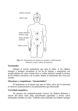 Fig. 3-3. Tratamiento de dolencias sexuales, exhibicionism, 
violencia sexual y abuso de menores. 
Tartamudez 
Aplique el mismo tratamiento que para la fobia. A los chakras laríngeo y laríngeo secundario se los ha de limpiar y energetizar con energía pránica de color violeta claro o violeta eléctrico usando la técnica de los chakras coronario y de la mano. Repita el tratamiento dos veces por semana. 
Obsesiones y compulsiones “incontrolables” 
El tratamiento es el mismo que para la fobia, salvo que la intención es remover el pensamiento o los pensamientos que obsesionan. 
Voracidad compulsiva 
En quienes son compulsivamente voraces, los chakras delantero y trasero del plexo solar están parcialmente agrietados y tienen varios elementales metidos en ellos. También están afectados los chakras laríngeo  