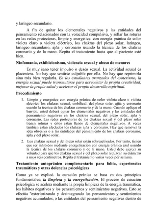 y laríngeo secundario. 
A fin de quitar los elementales negativos y las entidades del pensamiento relacionados con la voracidad compulsiva, y sellar las roturas en las redes protectoras, limpie y energetice, con energía pránica de color violeta claro o violeta eléctrico, los chakras del plexo solar, laríngeo, laríngeo secundario, ajña y coronario usando la técnica de los chakras coronario y de la mano. Repita el tratamiento hasta que el paciente esté bien. 
Ninfomanía, exhibicionismo, violencia sexual y abuso de menores 
Es muy sano tener impulso o deseo sexual. La actividad sexual es placentera. No hay que sentirse culpable por ella. No hay que reprimirla sino más bien regularla. En los estudiantes avanzados del esoterismo, la energía sexual puede transmutarse para acrecentar la propia creatividad, mejorar la propia salud y acelerar el propio desarrollo espiritual. 
Procedimiento 
1. Limpie y energetice con energía pránica de color violeta claro o violeta eléctrico los chakras sexual, umbilical, del plexo solar, ajña y coronario usando la técnica de los chakras coronario y de la mano. Cuando aplique el barrido, usted deberá quitar los elementales negativos y las entidades del pensamiento negativas en los chakras sexual, del plexo solar, ajña y coronario. Las redes protectoras de los chakras sexual y del plexo solar tienen roturas y éstos están llenos de elementales negativos. A veces también están afectados los chakras ajña y coronario. Hay que remover la idea obsesiva o a las entidades del pensamiento de los chakras coronario, ajña y del plexo solar. 
2. Los chakras sexual y del plexo solar están sobreactivados. Por tanto, tienen que ser inhibidos mediante energetización con energía pránica azul usando la técnica de los chakras coronario y de la mano. Usted debe ejercer su voluntad para que los chakras sexual y del plexo solar reduzcan su diámetro a unos seis centímetros. Repita el tratamiento varias veces por semana. 
Tratamiento autopránico complementario para fobia, experiencias traumáticas y otras dolencias psicológicas 
Como ya se explicó. la curación práníca se basa en dos principios fundamentales: la limpieza y la energetización. El proceso de curación psicológica se acelera mediante la propia limpieza de la energía traumática, los hábitos negativos y los pensamientos y sentimientos negativos. Esto se efectúa "exteriorizando y desintegrando los pensamientos y sentimientos negativos acumulados, o las entidades del pensamiento negativas dentro de  