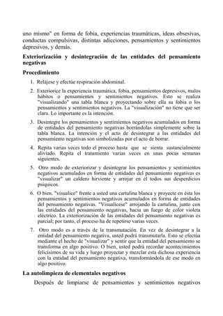 uno mismo" en forma de fobia, experiencias traumáticas, ideas obsesivas, conductas compulsivas, distintas adicciones, pensamientos y sentimientos depresivos, y demás. 
Exteriorización y desintegración de las entidades del pensamiento negativas 
Procedimiento 
1. Relájese y efectúe respiración abdominal. 
2. Exteriorice la experiencia traumática, fobia, pensamientos depresivos, malos hábitos o pensamientos y sentimientos negativos. Esto se realiza "visualizando" una tabla blanca y proyectando sobre ella su fobia o los pensamientos y sentimientos negativos. La "visualización" no tiene que ser clara. Lo importante es la intención. 
3. Desintegre los pensamientos y sentimientos negativos acumulados en forma de entidades del pensamiento negativas borrándolas simplemente sobre la tabla blanca. La intención y el acto de desintegrar a las entidades del pensamiento negativas son simbolizadas por el acto de borrar. 
4. Repita varias veces todo el proceso hasta que se sienta sustancialmente aliviado. Repita el tratamiento varias veces en unas pocas semanas siguientes. 
5. Otro modo de exteriorizar y desintegrar los pensamientos y sentimientos negativos acumulados en forma de entidades del pensamiento negativas es "visualizar" un caldero hirviente y arrojar en él todos sus desperdicios psíquicos. 
6. O bien. "visualice" frente a usted una cartulina blanca y proyecte en ésta los pensamientos y sentimientos negativos acumulados en forma de entidades del pensamiento negativas. "Visualícese" arrojando la cartulina, junto con las entidades del pensamiento negativas, hacia un fuego de color violeta eléctrico. La exteriorización de las entidades del pensamiento negativas es parcial; por tanto, el proceso ha de repetirse varias veces. 
7. Otro modo es a través de la transmutación. En vez de desintegrar a la entidad del pensamiento negativa, usted podrá transmutarla. Esto se efectúa mediante el hecho de "visualizar" y sentir que la entidad del pensamiento se transforma en algo positivo. O bien, usted podrá recordar acontecimientos felicísimos de su vida y luego proyectar y mezclar esta dichosa experiencia con la entidad del pensamiento negativa, transformándola de ese modo en algo positivo. 
La autolimpieza de elementales negativos 
Después de limpiarse de pensamientos y sentimientos negativos  