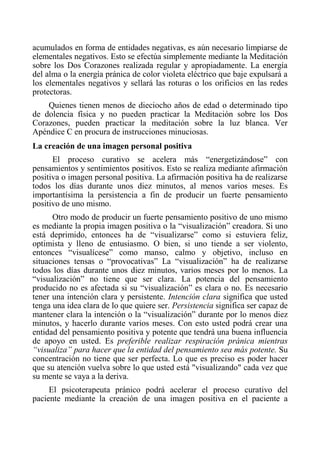 acumulados en forma de entidades negativas, es aún necesario limpiarse de elementales negativos. Esto se efectúa simplemente mediante la Meditación sobre los Dos Corazones realizada regular y apropiadamente. La energía del alma o la energía pránica de color violeta eléctrico que baje expulsará a los elementales negativos y sellará las roturas o los orificios en las redes protectoras. 
Quienes tienen menos de dieciocho años de edad o determinado tipo de dolencia física y no pueden practicar la Meditación sobre los Dos Corazones, pueden practicar la meditación sobre la luz blanca. Ver Apéndice C en procura de instrucciones minuciosas. 
La creación de una imagen personal positiva 
El proceso curativo se acelera más “energetizándose” con pensamientos y sentimientos positivos. Esto se realiza mediante afirmación positiva o imagen personal positiva. La afirmación positiva ha de realizarse todos los días durante unos diez minutos, al menos varios meses. Es importantísima la persistencia a fin de producir un fuerte pensamiento positivo de uno mismo. 
Otro modo de producir un fuerte pensamiento positivo de uno mismo es mediante la propia imagen positiva o la “visualización” creadora. Si uno está deprimido, entonces ha de “visualizarse” como si estuviera feliz, optimista y lleno de entusiasmo. O bien, si uno tiende a ser violento, entonces “visualícese” como manso, calmo y objetivo, incluso en situaciones tensas o “provocativas” La “visualización” ha de realizarse todos los días durante unos diez minutos, varios meses por lo menos. La “visualización” no tiene que ser clara. La potencia del pensamiento producido no es afectada si su “visualización” es clara o no. Es necesario tener una intención clara y persistente. Intención clara significa que usted tenga una idea clara de lo que quiere ser. Persistencia significa ser capaz de mantener clara la intención o la “visualización” durante por lo menos diez minutos, y hacerlo durante varios meses. Con esto usted podrá crear una entidad del pensamiento positiva y potente que tendrá una buena influencia de apoyo en usted. Es preferible realizar respiración pránica mientras “visualiza” para hacer que la entidad del pensamiento sea más potente. Su concentración no tiene que ser perfecta. Lo que es preciso es poder hacer que su atención vuelva sobre lo que usted está "visualizando" cada vez que su mente se vaya a la deriva. 
El psicoterapeuta pránico podrá acelerar el proceso curativo del paciente mediante la creación de una imagen positiva en el paciente a  