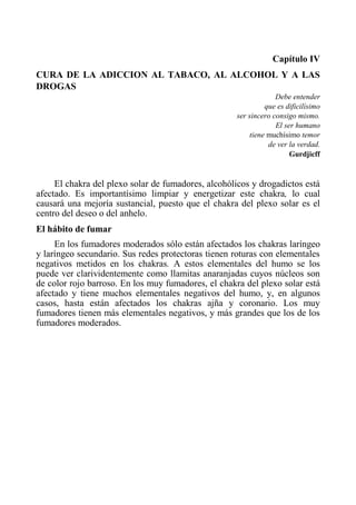 Capítulo IV 
CURA DE LA ADICCION AL TABACO, AL ALCOHOL Y A LAS DROGAS 
Debe entender 
que es dificilísimo 
ser sincero consigo mismo. 
El ser humano 
tiene muchísimo temor 
de ver la verdad. 
Gurdjicff 
El chakra del plexo solar de fumadores, alcohólicos y drogadictos está afectado. Es importantísimo limpiar y energetizar este chakra, lo cual causará una mejoría sustancial, puesto que el chakra del plexo solar es el centro del deseo o del anhelo. 
El hábito de fumar 
En los fumadores moderados sólo están afectados los chakras laríngeo y laríngeo secundario. Sus redes protectoras tienen roturas con elementales negativos metidos en los chakras. A estos elementales del humo se los puede ver clarividentemente como llamitas anaranjadas cuyos núcleos son de color rojo barroso. En los muy fumadores, el chakra del plexo solar está afectado y tiene muchos elementales negativos del humo, y, en algunos casos, hasta están afectados los chakras ajña y coronario. Los muy fumadores tienen más elementales negativos, y más grandes que los de los fumadores moderados.  