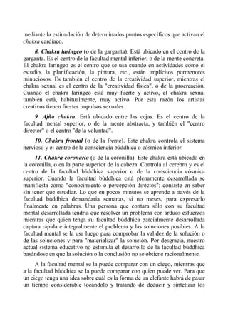 mediante la estimulación de determinados puntos específicos que activan el chakra cardiaco. 
8. Chakra laríngeo (o de la garganta). Está ubicado en el centro de la garganta. Es el centro de la facultad mental inferior, o de la mente concreta. El chakra laríngeo es el centro que se usa cuando en actividades como el estudio, la planificación, la pintura, etc., están implícitos pormenores minuciosos. Es también el centro de la creatividad superior, mientras el chakra sexual es el centro de la "creatividad física", o de la procreación. Cuando el chakra laríngeo está muy fuerte y activo, el chakra sexual también está, habitualmente, muy activo. Por esta razón los artistas creativos tienen fuertes impulsos sexuales. 
9. Ajña chakra. Está ubicado entre las cejas. Es el centro de la facultad mental superior, o de la mente abstracta, y también el "centro director" o el centro "de la voluntad". 
10. Chakra frontal (o de la frente). Este chakra controla el sistema nervioso y el centro de la consciencia búddhica o cósmica inferior. 
11. Chakra coronario (o de la coronilla). Este chakra está ubicado en la coronilla, o en la parte superior de la cabeza. Controla al cerebro y es el centro de la facultad búddhica superior o de la consciencia cósmica superior. Cuando la facultad búddhica está plenamente desarrollada se manifiesta como "conocimiento o percepción directos"; consiste en saber sin tener que estudiar. Lo que en pocos minutos se aprende a través de la facultad búddhica demandaría semanas, si no meses, para expresarlo finalmente en palabras. Una persona que contara sólo con su facultad mental desarrollada tendría que resolver un problema con arduos esfuerzos mientras que quien tenga su facultad búddhica parcialmente desarrollada captara rápida e integralmente el problema y las soluciones posibles. A la facultad mental se la usa luego para comprobar la validez de la solución o de las soluciones y para "materializar" la solución. Por desgracia, nuestro actual sistema educativo no estimula el desarrollo de la facultad búddhica basándose en que la solución o la conclusión no se obtiene racionalmente. 
A la facultad mental se la puede comparar con un ciego, mientras que a la facultad búddhica se la puede comparar con quien puede ver. Para que un ciego tenga una idea sobre cuál es la forma de un elefante habrá de pasar un tiempo considerable tocándolo y tratando de deducir y sintetizar los  