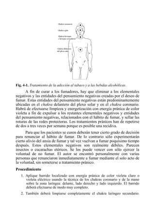 Fig. 4-1. Tratamiento de la adicción al tabaco y a las bebidas alcohólicas. 
A fin de curar a los fumadores, hay que eliminar a los elementales negativos y las entidades del pensamiento negativas creadas por el deseo de fumar. Estas entidades del pensamiento negativas están predominantemente ubicadas en el chakra delantero del plexo solar y en el chakra coronario. Habrá de efectuarse limpieza y energetización con energía pránica de color violeta a fin de expulsar a los restantes elementales negativos y entidades del pensamiento negativas, relacionados con el hábito de fumar, y sellar las roturas de las redes protectoras. Los tratamientos pránicos han de repetirse de dos a tres veces por semana porque es posible una recidiva. 
Para que los pacientes se curen deberán tener cierto grado de decisión para renunciar al hábito de fumar. De lo contrario sólo experimentarán cierto alivio del ansia de fumar y tal vez vuelvan a fumar poquísimo tiempo después. Estos elementales negativos son realmente débiles. Parecen insectos o cucarachas etéricos. Se los puede vencer con sólo ejercer la voluntad de no fumar. El autor se encontró personalmente con varias personas que renunciaron inmediatamente a fumar mediante el solo acto de la voluntad, sin someterse a tratamiento pránico. 
Procedimiento 
1. Aplique barrido localizado con energía pránica de color violeta claro o violeta eléctrico usando la técnica de los chakras coronario y de la mano sobre la zona laríngea: delante, lado derecho y lado izquierdo. El barrido deberá efectuarse de modo muy completo. 
2. También deberá limpiarse completamente el chakra laríngeo secundario.  
