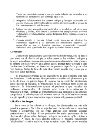 Tanto los elementales como la energía sucia deberán ser arrojados a un recipiente de desperdicios que contenga agua y sal. 
3. Energetice suficientemente los chakras laríngeo y laríngeo secundario con energía pránica de color violeta claro o violeta eléctrico usando la técnica de los chakras coronario y de la mano. 
4. Aplique barrido y energetízación localizados en los chakras del plexo solar delantero y trasero, ajña chakra y coronario con energía pránica de color violeta claro o violeta eléctrico usando la técnica de los chakras coronario y de la mano. 
5. Cuando efectúe el barrido, deberá existir intención de eliminar los elementales negativos y las entidades del pensamiento negativas. Lo aconsejable es que el fumador practique regularmente respiración abdominal lenta y profunda. Esto es para ayudarlo a vencer el stress. 
Alcohólicos 
Cuando una persona tiene deseo incontrolable de beber, ello se debe a que, tanto en el chakra del plexo solar como en los chakras laríngeo y laríngeo secundario están metidos profundamente elementales más grandes. El tamaño de éstos varía y, en algunos casos, pueden tener de siete a diez centímetros de diámetro, su forma es incipiente e imperfecta, y su color rojo barroso. Sobre la base de esta observación resulta muy claro que el rojo es el color del deseo. 
El tratamiento pránico de los alcohólicos es casi el mismo que para los fumadores. Ha de hacerse hincapié sobre el chakra del plexo solar y se lo ha de tratar en primer lugar. El sanador ha de controlar atentamente cómo marcha el paciente. El tratamiento ha de continuar tanto como sea necesario. Es importantísimo ayudar al paciente a que resuelva sus problemas emocionales. El paciente debe tener cierta intención de renunciar a beber. También es importantísimo que renuncie a sus antiguos compañeros de bebida y que cultive otros nuevos. Es utilísimo incorporarse a algún tipo de grupo o asociación, especialmente religiosa o espiritual. 
Adicción a las drogas 
En el caso de los afectos a las drogas, los elementales son aún más grandes y potentes. Su color es rojo barroso. En los adictos no sólo hay roturas o desgarrones en las redes etéricas sino también grandes perforaciones u orificios. Están perforadas las redes protectoras de los chakras del plexo solar, laríngeo, laríngeo secundario, ajña chakra y coronario. A causa de estos grandes orificios, el paciente experimenta "alucinación" visual o auditiva, u oye extrañas voces. Han de ser tratadas  