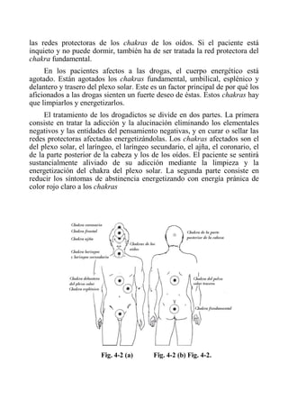 las redes protectoras de los chakras de los oídos. Si el paciente está inquieto y no puede dormir, también ha de ser tratada la red protectora del chakra fundamental. 
En los pacientes afectos a las drogas, el cuerpo energético está agotado. Están agotados los chakras fundamental, umbilical, esplénico y delantero y trasero del plexo solar. Este es un factor principal de por qué los aficionados a las drogas sienten un fuerte deseo de éstas. Estos chakras hay que limpiarlos y energetizarlos. 
El tratamiento de los drogadictos se divide en dos partes. La primera consiste en tratar la adicción y la alucinación eliminando los elementales negativos y las entidades del pensamiento negativas, y en curar o sellar las redes protectoras afectadas energetizándolas. Los chakras afectados son el del plexo solar, el laríngeo, el laríngeo secundario, el ajña, el coronario, el de la parte posterior de la cabeza y los de los oídos. El paciente se sentirá sustancialmente aliviado de su adicción mediante la limpieza y la energetización del chakra del plexo solar. La segunda parte consiste en reducir los síntomas de abstinencia energetizando con energía pránica de color rojo claro a los chakras 
Fig. 4-2 (a) Fig. 4-2 (b) Fig. 4-2.  