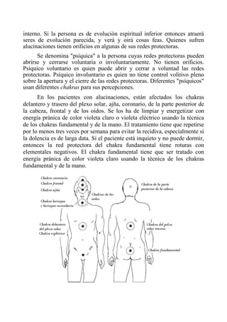 interno. Si la persona es de evolución espiritual inferior entonces atraerá seres de evolución parecida, y verá y oirá cosas feas. Quienes sufren alucinaciones tienen orificios en algunas de sus redes protectoras. 
Se denomina "psíquica" a la persona cuyas redes protectoras pueden abrirse y cerrarse voluntaria o involuntariamente. No tienen orificios. Psíquico voluntario es quien puede abrir y cerrar a voluntad las redes protectoras. Psíquico involuntario es quien no tiene control volitivo pleno sobre la apertura y el cierre de las redes protectoras. Diferentes "psíquicos" usan diferentes chakras para sus percepciones. 
En los pacientes con alucinaciones, están afectados los chakras delantero y trasero del plexo solar, ajña, coronario, de la parte posterior de la cabeza, frontal y de los oídos. Se los ha de limpiar y energetizar con energía pránica de color violeta claro o violeta eléctrico usando la técnica de los chakras fundamental y de la mano. El tratamiento tiene que repetirse por lo menos tres veces por semana para evitar la recidiva, especialmente si la dolencia es de larga data. Si el paciente está inquieto y no puede dormir, entonces la red protectora del chakra fundamental tiene roturas con elementales negativos. El chakra fundamental tiene que ser tratado con energía pránica de color violeta claro usando la técnica de los chakras fundamental y de la mano. 
 