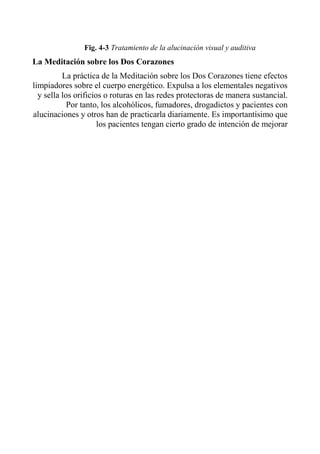 Fig. 4-3 Tratamiento de la alucinación visual y auditiva 
La Meditación sobre los Dos Corazones 
La práctica de la Meditación sobre los Dos Corazones tiene efectos limpiadores sobre el cuerpo energético. Expulsa a los elementales negativos y sella los orificios o roturas en las redes protectoras de manera sustancial. Por tanto, los alcohólicos, fumadores, drogadictos y pacientes con alucinaciones y otros han de practicarla diariamente. Es importantísimo que los pacientes tengan cierto grado de intención de mejorar  