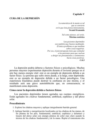 Capítulo V 
CURA DE LA DEPRESIÓN 
La naturaleza de la mente es tal 
que se convierte 
en lo que ésta piensa intensamente. 
Swami Sivananda 
Tal como pienses, así serás. 
Máxima esotérica 
Los pacientes deprimidos 
son también muy buenos meditando. 
El único problema es que meditan 
sobre cosas negativas. 
Por eso, el psícoterapeuta tiene que estimular 
a los pacientes para que vuelvan 
a dirigir sus pensamientos y sentimientos 
hacia cosas positivas. 
C.K.S 
La depresión podría deberse a factores físicos o psicológicos. Muchas personas mayores experimentan depresión durante el invierno porque en el aire hay menos energía vital: este es un ejemplo de depresión debida a un factor físico. La persona que sufre stress puede, a la larga, estar deprimida: este es un ejemplo de depresión debida a un factor psicológico. Una experiencia traumática puede destruir la confianza en uno mismo, y el resultado será una grave autoinhibición que, en consecuencia, se manifestará como depresión. 
Cómo curar la depresión debida a factores físicos 
Los pacientes deprimidos tienen agotados sus cuerpos energéticos. Están agotados los chakras fundamental, umbilical, esplénico y del plexo solar. 
Procedimiento 
1. Explore los chakras mayores y aplique integralmente barrido general. 
2. Aplique barrido y energetízación localizados en los chakras de las manos, de las plantas de los pies, fundamental, umbilical, esplénico y delantero y trasero del plexo solar con energía pránica de color rojo claro usando la técnica de los chakras fundamental y de la mano. Repita el tratamiento dos  