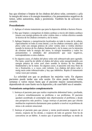 hay que eliminar o limpiar de los chakras del plexo solar, coronario y ajña la energía del stress o la energía traumática y los pensamientos negativos de temor, sobre autoestima, duda y pesimismo. También ha de activarse el corazón. 
Procedimiento 
1. Aplique el mismo tratamiento que para la depresión debida a factores físicos. 
2. Hay que limpiar y energetizar al chakra cardiaco a través del chakra cardíaco trasero con energía pránica de color violeta claro o violeta eléctrico usando la técnica de los chakras coronario y de la mano. 
3. Aplique limpieza y energetización localizados en toda la zona de la cabeza, especialmente en toda su zona lateral, y en los chakras coronario, ajña y del plexo solar con energía pránica de color violeta claro o violeta eléctrico usando la técnica de los chakras fundamental y de la mano con la intención de eliminar toda la energía del stress, la energía traumática y todos los pensamientos o entidades del pensamiento que sean negativos, correspondientes a estos chakras. 
4. En algunos casos, el chakra del plexo solar está sobreactivado pero agotado. Por tanto, usted ha de inhibir al chakra del plexo solar energetízándolo con energía pránica de color azul claro usando la técnica de los chakras fundamental y de la mano. En algunos casos, el paciente está muy lleno de ira y frustración, y. a veces, está violento. Los chakras del plexo solar y meng mein están sobreactivados y hay que inhibirlos. Repita el tratamiento varias veces por semana. 
La celeridad con que se producen las mejorías varia. En algunos pacientes puede tardar una sola sesión. En otros puede tardar varias semanas o varios meses hasta que el paciente mejore sustancialmente, dependiendo de cuan fuerte sea la depresión y de cuan hábil sea el sanador. 
Tratamiento autopránico complementario 
1. Instruya al paciente para que realice respiración abdominal lenta y profunda, y observe simultáneamente su problema o sus problemas. El paciente quedará asombrado al contemplar más objetivamente el problema y desde una perspectiva más positiva. Luego instruya al paciente para que efectúe meditación respiratoria diariamente para ayudarlo a resolver su problema de stress o de carácter emocional. 
2. Instruya al paciente para que píense y sienta positivamente respecto de sí mismo, respecto de los demás, y respecto de todo en general. Esto ha de convertirse en un hábito. A menos que el paciente modifique su modo de  