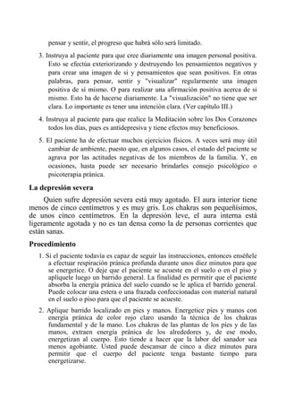 pensar y sentir, el progreso que habrá sólo será limitado. 
3. Instruya al paciente para que cree diariamente una imagen personal positiva. Esto se efectúa exteriorizando y destruyendo los pensamientos negativos y para crear una imagen de si y pensamientos que sean positivos. En otras palabras, para pensar, sentir y "visualizar" regularmente una imagen positiva de sí mismo. O para realizar una afirmación positiva acerca de si mismo. Esto ha de hacerse diariamente. La "visualización" no tiene que ser clara. Lo importante es tener una intención clara. (Ver capítulo III.) 
4. Instruya al paciente para que realice la Meditación sobre los Dos Corazones todos los días, pues es antidepresiva y tiene efectos muy beneficiosos. 
5. El paciente ha de efectuar muchos ejercicios físicos. A veces será muy útil cambiar de ambiente, puesto que, en algunos casos, el estado del paciente se agrava por las actitudes negativas de los miembros de la familia. Y, en ocasiones, hasta puede ser necesario brindarles consejo psicológico o psicoterapia pránica. 
La depresión severa 
Quien sufre depresión severa está muy agotado. El aura interior tiene menos de cinco centímetros y es muy gris. Los chakras son pequeñísimos, de unos cinco centímetros. En la depresión leve, el aura interna está ligeramente agotada y no es tan densa como la de personas corrientes que están sanas. 
Procedimiento 
1. Si el paciente todavía es capaz de seguir las instrucciones, entonces enséñele a efectuar respiración pránica profunda durante unos diez minutos para que se energetice. O deje que el paciente se acueste en el suelo o en el piso y aplíquele luego un barrido general. La finalidad es permitir que el paciente absorba la energía pránica del suelo cuando se le aplica el barrido general. Puede colocar una estera o una frazada confeccionadas con material natural en el suelo o piso para que el paciente se acueste. 
2. Aplique barrido localizado en pies y manos. Energetice píes y manos con energía pránica de color rojo claro usando la técnica de los chakras fundamental y de la mano. Los chakras de las plantas de los píes y de las manos, extraen energía pránica de los alrededores y, de ese modo, energetizan al cuerpo. Esto tiende a hacer que la labor del sanador sea menos agobiante. Usted puede descansar de cinco a diez minutos para permitir que el cuerpo del paciente tenga bastante tiempo para energetizarse.  