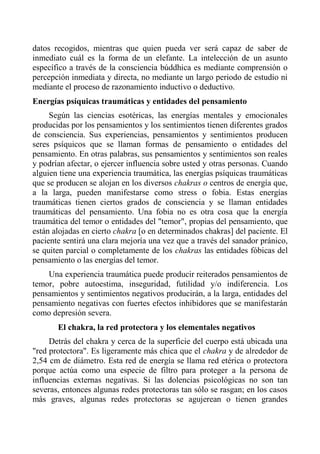 datos recogidos, mientras que quien pueda ver será capaz de saber de inmediato cuál es la forma de un elefante. La intelección de un asunto específico a través de la consciencia búddhica es mediante comprensión o percepción inmediata y directa, no mediante un largo periodo de estudio ni mediante el proceso de razonamiento inductivo o deductivo. 
Energías psíquicas traumáticas y entidades del pensamiento 
Según las ciencias esotéricas, las energías mentales y emocionales producidas por los pensamientos y los sentimientos tienen diferentes grados de consciencia. Sus experiencias, pensamientos y sentimientos producen seres psíquicos que se llaman formas de pensamiento o entidades del pensamiento. En otras palabras, sus pensamientos y sentimientos son reales y podrían afectar, o ejercer influencia sobre usted y otras personas. Cuando alguien tiene una experiencia traumática, las energías psíquicas traumáticas que se producen se alojan en los diversos chakras o centros de energía que, a la larga, pueden manifestarse como stress o fobia. Estas energías traumáticas tienen ciertos grados de consciencia y se llaman entidades traumáticas del pensamiento. Una fobia no es otra cosa que la energía traumática del temor o entidades del "temor", propias del pensamiento, que están alojadas en cierto chakra [o en determinados chakras] del paciente. El paciente sentirá una clara mejoría una vez que a través del sanador pránico, se quiten parcial o completamente de los chakras las entidades fóbicas del pensamiento o las energías del temor. 
Una experiencia traumática puede producir reiterados pensamientos de temor, pobre autoestima, inseguridad, futilidad y/o indiferencia. Los pensamientos y sentimientos negativos producirán, a la larga, entidades del pensamiento negativas con fuertes efectos inhibidores que se manifestarán como depresión severa. 
El chakra, la red protectora y los elementales negativos 
Detrás del chakra y cerca de la superficie del cuerpo está ubicada una "red protectora". Es ligeramente más chica que el chakra y de alrededor de 2,54 cm de diámetro. Esta red de energía se llama red etérica o protectora porque actúa como una especie de filtro para proteger a la persona de influencias externas negativas. Si las dolencias psicológicas no son tan severas, entonces algunas redes protectoras tan sólo se rasgan; en los casos más graves, algunas redes protectoras se agujerean o tienen grandes  