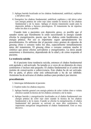 3. Aplique barrido localizado en los chakras fundamental, umbilical, esplénico y del plexo solar. 
4. Energetice los chakras fundamental, umbilical, esplénico y del plexo solar con energía pránica de color rojo claro usando la técnica de los chakras fundamental y de la mano. Aplique el mismo tratamiento usado para la depresión debida a factores psicológicos. El tratamiento ha de repetirse todos los días sí es posible. 
Cuando trate a pacientes con depresión grave, es posible que el sanador sienta que literalmente le están succionando la energía cuando efectúa la energetización, puesto que los chakras están hambrientos de energía pránica. Por eso es importante seguir apropiadamente los procedimientos. Es utilísimo dar al paciente cinco gramos de cápsulas de ginseng chino o coreano todos los días, especialmente inmediatamente antes del tratamiento. El ginseng chino o coreano contiene mucho ki sintético que posee efectos activadores y energetizantes. La dosis puede aumentarse o disminuirse, dependiendo de la edad y de cómo responda el paciente. 
La tendencia suicida 
Si el paciente tiene tendencia suicida, entonces el chakra fundamental está agotado y sub-activado. Su tamaño es a veces de un diámetro de cinco centímetros o incluso más pequeño. El chakra fundamental es el centro del instinto de conservación o sobrevivencia. Este chakra ha de ser activado. Por su parte, el plexo solar está sobreactivado y ha de ser inhibido. Asimismo ha de activarse el chakra cardiaco para producir paz interior. 
procedimiento 
1. Interrogue debidamente al paciente. 
2. Explore todos los chakras mayores. 
3. Aplique barrido general con energía pránica de color violeta claro o violeta eléctrico usando la técnica de los chakras coronario y de la mano. 
4. Aplique barrido y energetización localizados en el chakra fundamental con energía pránica de color rojo claro usando la técnica de los chakras fundamental y de la mano. Cuando se efectúe la energetización, el chakra fundamental del paciente se activará en unos diez centímetros. Es importante energetizar integralmente el chakra fundamental. Esto es muy decisivo.  