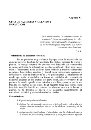 Capítulo VI 
CURA DE PACIENTES VIOLENTOS Y PARANOICOS 
En el mundo interior, "lo semejante atrae a lo semejante". La ira intensa desgarra las redes protectoras y atrae elementales violentísimos, y de ese modo enloquece a la persona y la induce a cometer cosas horribles. 
C.K.S. 
Tratamiento de pacientes violentos 
En los pacientes muy violentos hay que tratar la mayoría de sus chakras mayores. También hay que tratar los chakras menores de brazos y piernas. La energía corporal del paciente está infectada con elementales negativos violentos. Se sobreactivan los chakras ajña, del plexo solar, meng mein y fundamental. Estos chakras tienen orificios y muchos elementales negativos. Los chakras cardíaco y frontal están parcialmente agotados y subactivados. Han de limpiarse la ira y los pensamientos y sentimientos de recelo que están acumulados en forma de entidades del pensamiento negativas alojadas en los chakras del plexo solar, ajña y coronario. Si el paciente ha estado oyendo voces extrañas y horribles, entonces han de ser tratados los chakras de los oídos. Si el paciente posee una fuerza física increíble, también han de ser tratados los chakras menores de brazos y piernas. Si la dolencia es nueva o se desarrolló recientemente, el tratamiento será fácil y producirá resultados rápidos. 
Procedimiento 
1. Explore integralmente el cuerpo. 
2. Aplique barrido general con energía pránica de color violeta claro o violeta eléctrico usando la técnica de los chakras coronario y de la mano. 
3. Aplique barrido localizado en el ajña chakra y en los chakras delantero y trasero del plexo solar y fundamental, y en el parcialmente agotado  