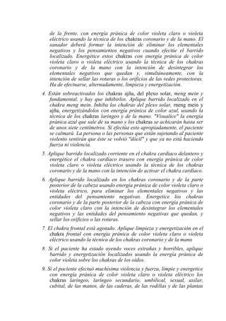 de la frente, con energía pránica de color violeta claro o violeta eléctrico usando la técnica de los chakras coronario y de la mano. El sanador deberá formar la intención de eliminar los elementales negativos y los pensamientos negativos cuando efectúe el barrido localizado. Energétice estos chakras con energía pránica de color violeta claro o violeta eléctrico usando la técnica de los chakras coronario y de la mano con la intención de desintegrar los elementales negativos que quedan y, simultáneamente, con la intención de sellar las roturas o los orificios de las redes protectoras. Ha de efectuarse, alternadamente, limpieza y energetización. 
4. Están sobreactivados los chakras ajña, del plexo solar, meng mein y fundamental, y hay que inhibirlos. Aplique barrido localizado en el chakra meng mein. Inhiba los chakras del plexo solar, rneng mein y ajña, energetizándolos con energía pránica de color azul, usando la técnica de los chakras laríngeo y de la mano. "Visualice" la energía pránica azul que sale de su mano y los chakras se achicarán hasta ser de unos siete centímetros. Si efectúa esto apropiadamente, el paciente se calmará. La persona o las personas que están sujetando al paciente violento sentirán que éste se volvió "dócil" y que ya no está haciendo fuerza ni violencia. 
5. Aplique barrido localizado corriente en el chakra cardiaco delantero y energétice el chakra cardíaco trasero con energía pránica de color violeta claro o violeta eléctrico usando la técnica de los chakras coronario y de la mano con la intención de activar el chakra cardíaco. 
6. Aplique barrido localizado en los chakras coronario y de la parte posterior de la cabeza usando energía pránica de color violeta claro o violeta eléctrico, para eliminar los elementales negativos y las entidades del pensamiento negativas. Energetice los chakras coronario y de la parte posterior de la cabeza con energía pránica de color violeta claro con la intención de desintegrar los elementales negativos y las entidades del pensamiento negativas que quedan, y sellar los orificios o las roturas. 
7. El chakra frontal está agotado. Aplique limpieza y energetización en el chakra frontal con energía pránica de color violeta claro o violeta eléctrico usando la técnica de los chakras coronario y de la mano 
8. Si el paciente ha estado oyendo voces extrañas y horribles, aplique barrido y energetización localizados usando la energía pránica de color violeta sobre los chakras de los oídos. 
9. Sí el paciente efectuó muchísima violencia y fuerza, limpie y energetice con energía pránica de color violeta claro o violeta eléctrico los chakras laríngeo, laríngeo secundario, umbilical, sexual, axilar, cubital, de las manos, de las caderas, de las rodillas y de las plantas  