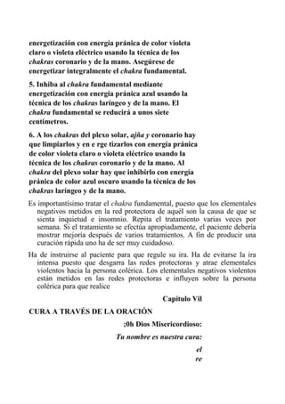 energetización con energía pránica de color violeta claro o violeta eléctrico usando la técnica de los chakras coronario y de la mano. Asegúrese de energetizar integralmente el chakra fundamental. 
5. Inhiba al chakra fundamental medíante energetización con energía pránica azul usando la técnica de los chakras laríngeo y de la mano. El chakra fundamental se reducirá a unos siete centímetros. 
6. A los chakras del plexo solar, ajña y coronario hay que limpiarlos y en e rge tizarlos con energía pránica de color violeta claro o violeta eléctrico usando la técnica de los chakras coronario y de la mano. Al chakra del plexo solar hay que inhibirlo con energía pránica de color azul oscuro usando la técnica de los chakras laríngeo y de la mano. 
Es importantísimo tratar el chakra fundamental, puesto que los elementales negativos metidos en la red protectora de aquél son la causa de que se sienta inquietud e insomnio. Repita el tratamiento varias veces por semana. Si el tratamiento se efectúa apropiadamente, el paciente debería mostrar mejoría después de varios tratamientos. A fin de producir una curación rápida uno ha de ser muy cuidadoso. 
Ha de instruirse al paciente para que regule su ira. Ha de evitarse la ira intensa puesto que desgarra las redes protectoras y atrae elementales violentos hacia la persona colérica. Los elementales negativos violentos están metidos en las redes protectoras e influyen sobre la persona colérica para que realice 
Capítulo Vil 
CURA A TRAVÉS DE LA ORACIÓN 
;0h Dios Misericordioso: 
Tu nombre es nuestra cura: 
el re  