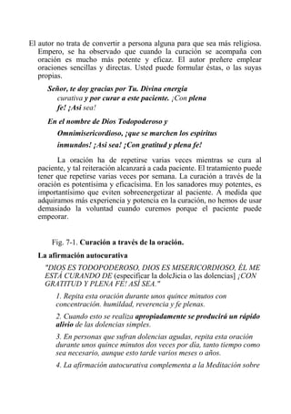 El autor no trata de convertir a persona alguna para que sea más religiosa. Empero, se ha observado que cuando la curación se acompaña con oración es mucho más potente y eficaz. El autor preñere emplear oraciones sencillas y directas. Usted puede formular éstas, o las suyas propias. 
Señor, te doy gracias por Tu. Divina energía curativa y por curar a este paciente. ¡Con plena fe! ¡Asi sea! 
En el nombre de Dios Todopoderoso y Omnimisericordioso, ¡que se marchen los espíritus inmundos! ¡Asi sea! ¡Con gratitud y plena fe! 
La oración ha de repetirse varias veces mientras se cura al paciente, y tal reiteración alcanzará a cada paciente. El tratamiento puede tener que repetirse varias veces por semana. La curación a través de la oración es potentísima y eficacísima. En los sanadores muy potentes, es importantísimo que eviten sobreenergetizar al paciente. A medida que adquiramos más experiencia y potencia en la curación, no hemos de usar demasiado la voluntad cuando curemos porque el paciente puede empeorar. 
Fig. 7-1. Curación a través de la oración. 
La afirmación autocurativa 
"DIOS ES TODOPODEROSO, DIOS ES MISERICORDIOSO, ÉL ME ESTÁ CURANDO DE (especificar la dolcJicia o las dolencias] ¡CON GRATITUD Y PLENA FE! ASÍ SEA." 
1. Repita esta oración durante unos quince minutos con concentración. humildad, reverencia y fe plenas. 
2. Cuando esto se realiza apropiadamente se producirá un rápido alivio de las dolencias simples. 
3. En personas que sufran dolencias agudas, repita esta oración durante unos quince minutos dos veces por día, tanto tiempo como sea necesario, aunque esto tarde varios meses o años. 
4. La afirmación autocurativa complementa a la Meditación sobre  