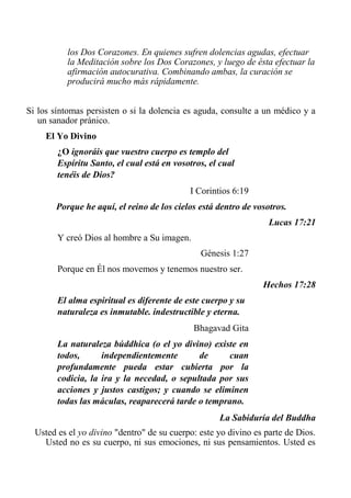 los Dos Corazones. En quienes sufren dolencias agudas, efectuar la Meditación sobre los Dos Corazones, y luego de ésta efectuar la afirmación autocurativa. Combinando ambas, la curación se producirá mucho más rápidamente. 
Si los síntomas persisten o si la dolencia es aguda, consulte a un médico y a un sanador pránico. 
El Yo Divino 
¿O ignoráis que vuestro cuerpo es templo del Espíritu Santo, el cual está en vosotros, el cual tenéis de Dios? 
I Corintios 6:19 
Porque he aquí, el reino de los cielos está dentro de vosotros. 
Lucas 17:21 
Y creó Dios al hombre a Su imagen. 
Génesis 1:27 
Porque en Él nos movemos y tenemos nuestro ser. 
Hechos 17:28 
El alma espiritual es diferente de este cuerpo y su naturaleza es inmutable. indestructible y eterna. 
Bhagavad Gita 
La naturaleza búddhica (o el yo divino) existe en todos, independientemente de cuan profundamente pueda estar cubierta por la codicia, la ira y la necedad, o sepultada por sus acciones y justos castigos; y cuando se eliminen todas las máculas, reaparecerá tarde o temprano. 
La Sabiduría del Buddha 
Usted es el yo divino "dentro" de su cuerpo: este yo divino es parte de Dios. Usted no es su cuerpo, ni sus emociones, ni sus pensamientos. Usted es  