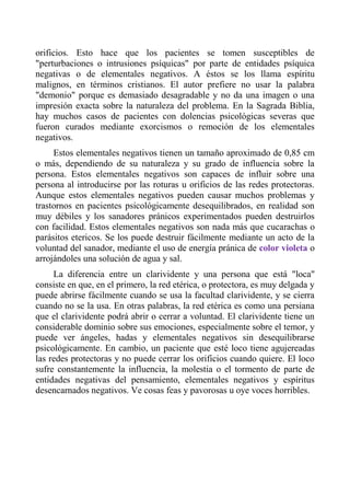 orificios. Esto hace que los pacientes se tomen susceptibles de "perturbaciones o intrusiones psíquicas" por parte de entidades psíquica negativas o de elementales negativos. A éstos se los llama espíritu malignos, en términos cristianos. El autor prefiere no usar la palabra "demonio" porque es demasiado desagradable y no da una imagen o una impresión exacta sobre la naturaleza del problema. En la Sagrada Biblia, hay muchos casos de pacientes con dolencias psicológicas severas que fueron curados mediante exorcismos o remoción de los elementales negativos. 
Estos elementales negativos tienen un tamaño aproximado de 0,85 cm o más, dependiendo de su naturaleza y su grado de influencia sobre la persona. Estos elementales negativos son capaces de influir sobre una persona al introducirse por las roturas u orificios de las redes protectoras. Aunque estos elementales negativos pueden causar muchos problemas y trastornos en pacientes psicológicamente desequilibrados, en realidad son muy débiles y los sanadores pránicos experimentados pueden destruirlos con facilidad. Estos elementales negativos son nada más que cucarachas o parásitos etericos. Se los puede destruir fácilmente mediante un acto de la voluntad del sanador, mediante el uso de energía pránica de color violeta o arrojándoles una solución de agua y sal. 
La diferencia entre un clarividente y una persona que está "loca" consiste en que, en el primero, la red etérica, o protectora, es muy delgada y puede abrirse fácilmente cuando se usa la facultad clarividente, y se cierra cuando no se la usa. En otras palabras, la red etérica es como una persiana que el clarividente podrá abrir o cerrar a voluntad. El clarividente tiene un considerable dominio sobre sus emociones, especialmente sobre el temor, y puede ver ángeles, hadas y elementales negativos sin desequilibrarse psicológicamente. En cambio, un paciente que esté loco tiene agujereadas las redes protectoras y no puede cerrar los orificios cuando quiere. El loco sufre constantemente la influencia, la molestia o el tormento de parte de entidades negativas del pensamiento, elementales negativos y espíritus desencarnados negativos. Ve cosas feas y pavorosas u oye voces horribles.  