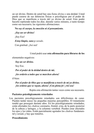 un ser divino. Dentro de usted hay una llama divina o una deidad. Usted puede curarse de sus dolencias físicas o psicológicas por el poder de Dios que se manifiesta a través del yo divino de usted. Esto podrá hacerlo repitiendo todos los días. durante varios minutos, o tanto tiempo como sea necesario, las siguientes afirmaciones: 
No soy el cuerpo, la emoción ni el pensamiento. 
¡Soy un ser divino! 
¡Soy Eso! 
Estoy limpio, sano y curado. 
Con gratitud. ¡Asi sea! 
Usted podrá usar esta afirmación para librarse de los 
elementales negativos: 
Soy un ser divino. 
Soy Eso. 
Por el poder de la deidad dentro de mí. 
¡les orderio a todos que se marchen ahora! 
O bien: 
Por el poder de Oíos que se manifiesta a través de mi yo divino. ¡les ordeno que se vayan, ahora! ¡Con plena fe! ¡Asi sea! 
Repita esta afirmación tantas veces como sea necesario. 
Pacientes psicológicamente retardados 
Los pacientes psicológicamente retardados son dificilísimos de curar. Pueden tardar meses las pequeñas mejorías perceptibles. El tratamiento tendrá que proseguir durante años. En los psicológicamente retardados, están afectados los chakras coronario, frontal, o/na, de la parte posterior de la cabeza y laríngeo, y la columna vertebral. Pueden estar afectados los ojos y los oídos. Están parcialmente agotados los chakras fundamen- tal y sexual, y hay que tratarlos. 
Procedimiento  